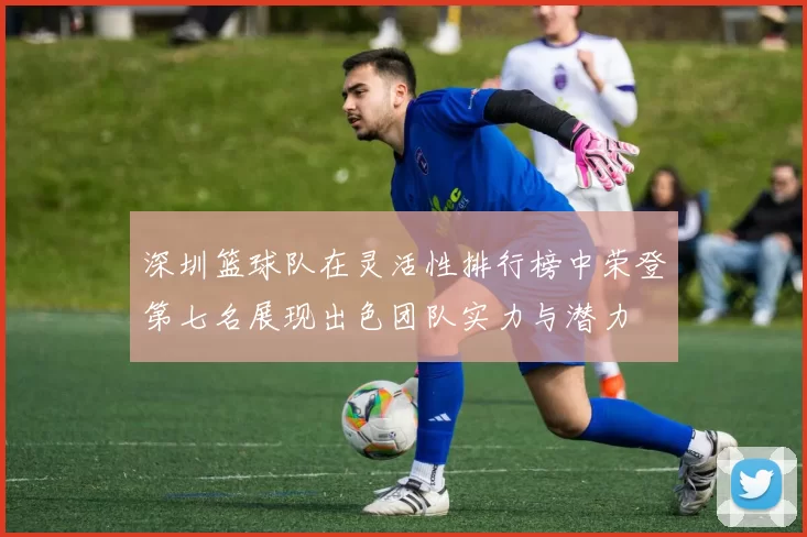 深圳篮球队在灵活性排行榜中荣登第七名展现出色团队实力与潜力