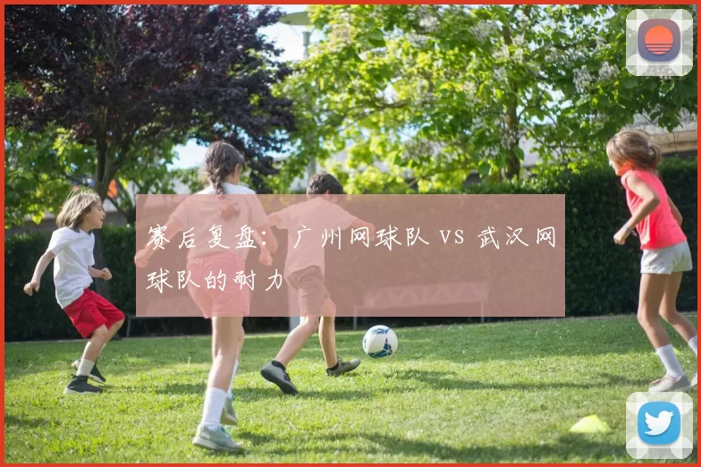 赛后复盘：广州网球队 vs 武汉网球队的耐力
