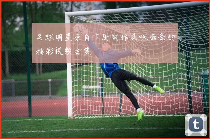 足球明星亲自下厨制作美味面条的精彩视频合集