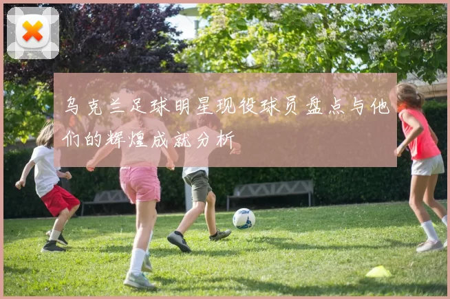 乌克兰足球明星现役球员盘点与他们的辉煌成就分析