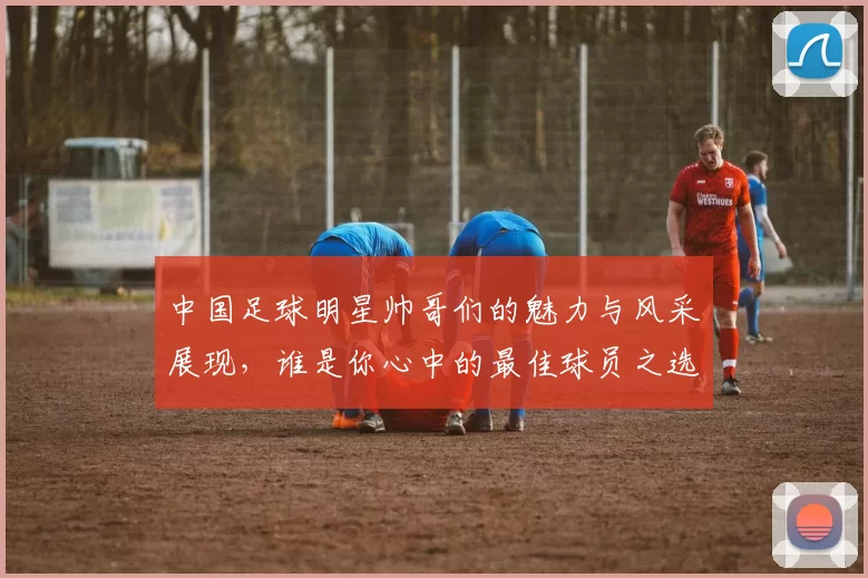 中国足球明星帅哥们的魅力与风采展现，谁是你心中的最佳球员之选