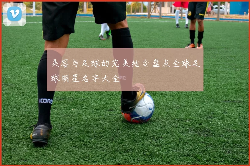 美容与足球的完美结合盘点全球足球明星名字大全